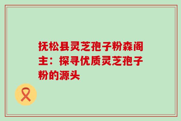 抚松县灵芝孢子粉森阁主:探寻优质灵芝孢子粉的源头-第1张图片-灵芝之家 抚松县灵芝孢子粉森阁主:探寻优质灵芝孢子粉的源头-第1张图片-灵芝之家