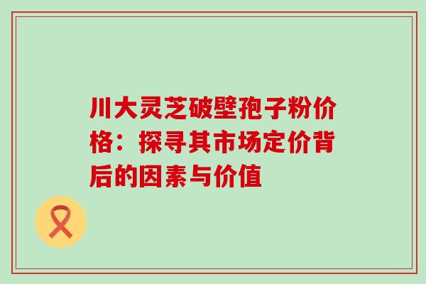 川大灵芝破壁孢子粉价格：探寻其市场定价背后的因素与价值-第1张图片-灵芝之家