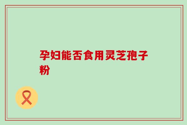 孕妇能否食用灵芝孢子粉-第1张图片-灵芝之家