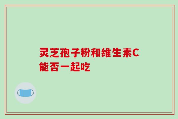 灵芝孢子粉和维生素C能否一起吃-第1张图片-灵芝之家 灵芝孢子粉和维生素C能否一起吃-第1张图片-灵芝之家