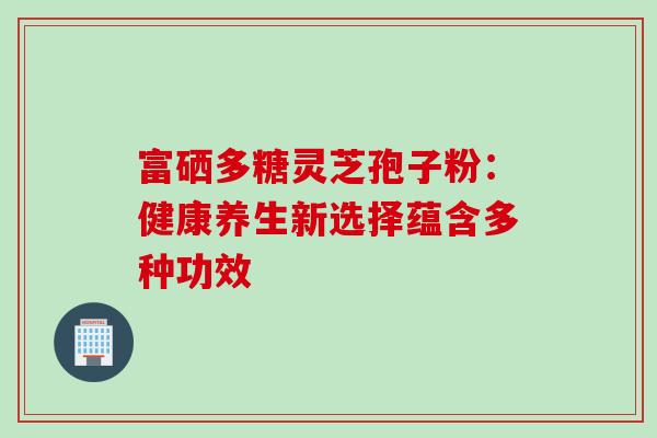 富硒多糖灵芝孢子粉:健康养生新选择蕴含多种功效-第1张图片-灵芝之家 富硒多糖灵芝孢子粉:健康养生新选择蕴含多种功效-第1张图片-灵芝之家