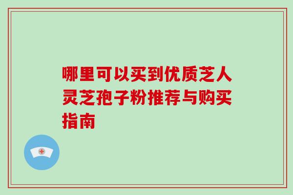 哪里可以买到优质芝人灵芝孢子粉推荐与购买指南-第1张图片-灵芝之家
