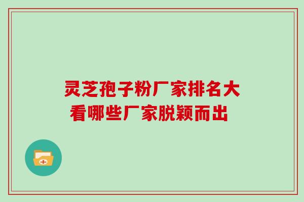 灵芝孢子粉厂家排名大 看哪些厂家脱颖而出-第1张图片-灵芝之家