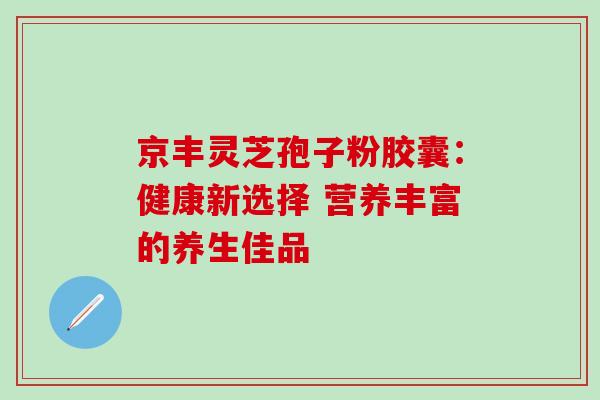 京丰灵芝孢子粉胶囊:健康新选择 营养丰富的养生佳品-第1张图片-灵芝之家 京丰灵芝孢子粉胶囊:健康新选择 营养丰富的养生佳品-第1张图片-灵芝之家