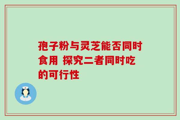 孢子粉与灵芝能否同时食用 探究二者同时吃的可行性-第1张图片-灵芝之家