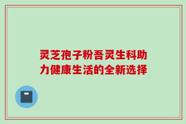灵芝孢子粉吾灵生科助力健康生活的全新选择-第1张图片-灵芝之家 灵芝孢子粉吾灵生科助力健康生活的全新选择-第1张图片-灵芝之家