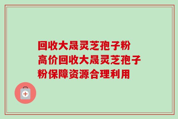 回收大晟灵芝孢子粉 高价回收大晟灵芝孢子粉保障资源合理利用-第1张图片-灵芝之家 回收大晟灵芝孢子粉 高价回收大晟灵芝孢子粉保障资源合理利用-第1张图片-灵芝之家