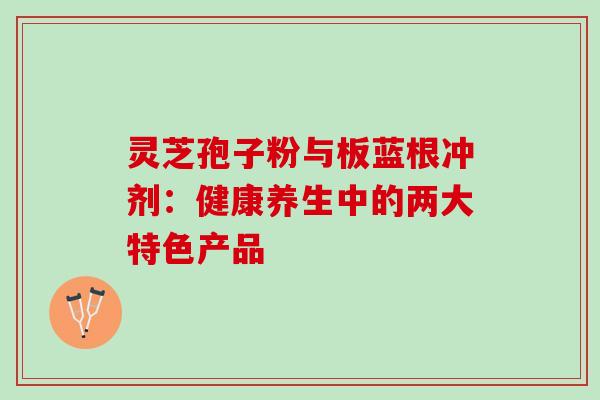 灵芝孢子粉与板蓝根冲剂：健康养生中的两大特色产品-第1张图片-灵芝之家