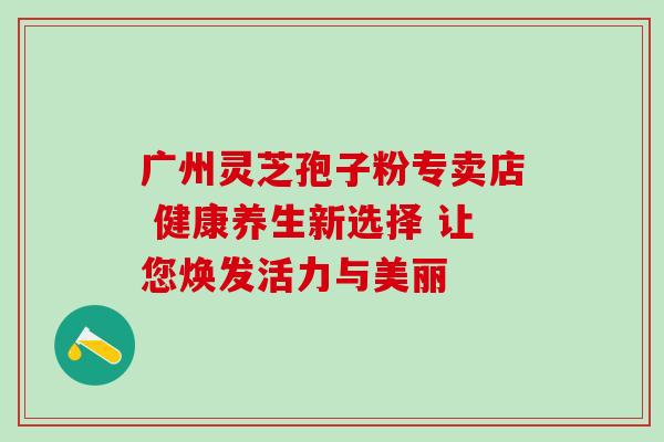 广州灵芝孢子粉专卖店 健康养生新选择 让您焕发活力与美丽-第1张图片-灵芝之家 广州灵芝孢子粉专卖店 健康养生新选择 让您焕发活力与美丽-第1张图片-灵芝之家