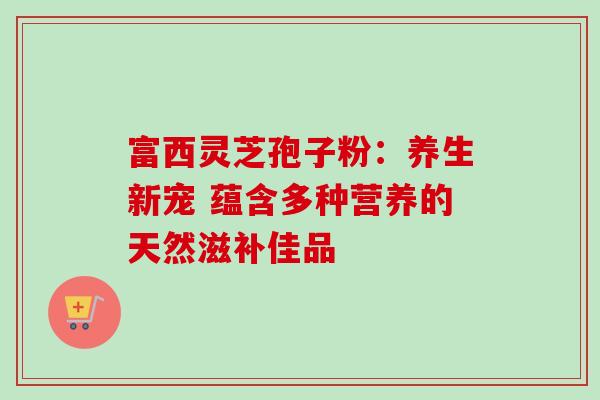 富西灵芝孢子粉:养生新宠 蕴含多种营养的天然滋补佳品-第1张图片-灵芝之家 富西灵芝孢子粉:养生新宠 蕴含多种营养的天然滋补佳品-第1张图片-灵芝之家