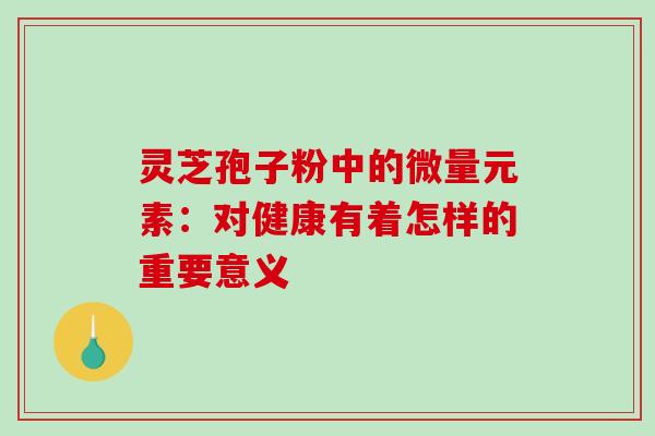 灵芝孢子粉中的微量元素:对健康有着怎样的重要意义-第1张图片-灵芝之家 灵芝孢子粉中的微量元素:对健康有着怎样的重要意义-第1张图片-灵芝之家