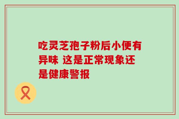 吃灵芝孢子粉后小便有异味 这是正常现象还是健康警报-第1张图片-灵芝之家 吃灵芝孢子粉后小便有异味 这是正常现象还是健康警报-第1张图片-灵芝之家