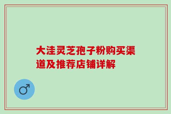 大洼灵芝孢子粉购买渠道及推荐店铺详解-第1张图片-灵芝之家 大洼灵芝孢子粉购买渠道及推荐店铺详解-第1张图片-灵芝之家