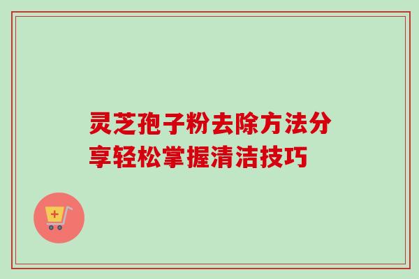 灵芝孢子粉去除方法分享轻松掌握清洁技巧-第1张图片-灵芝之家 灵芝孢子粉去除方法分享轻松掌握清洁技巧-第1张图片-灵芝之家