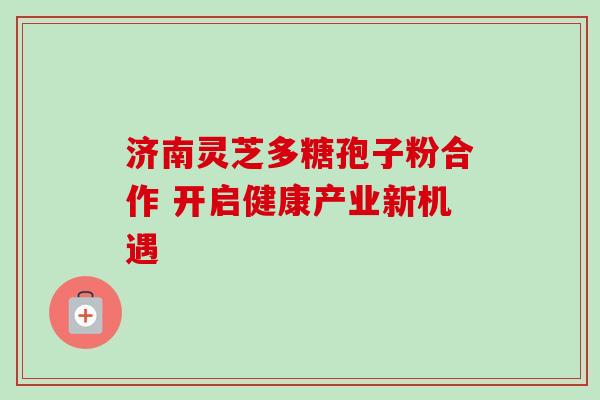 济南灵芝多糖孢子粉合作 开启健康产业新机遇-第1张图片-灵芝之家 济南灵芝多糖孢子粉合作 开启健康产业新机遇-第1张图片-灵芝之家