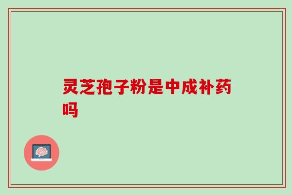 灵芝孢子粉是中成补药吗-第1张图片-灵芝之家