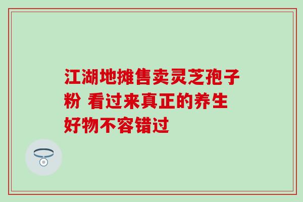 江湖地摊售卖灵芝孢子粉 看过来真正的养生好物不容错过-第1张图片-灵芝之家