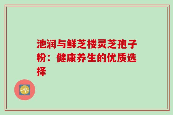 池润与鲜芝楼灵芝孢子粉:健康养生的优质选择-第1张图片-灵芝之家 池润与鲜芝楼灵芝孢子粉:健康养生的优质选择-第1张图片-灵芝之家