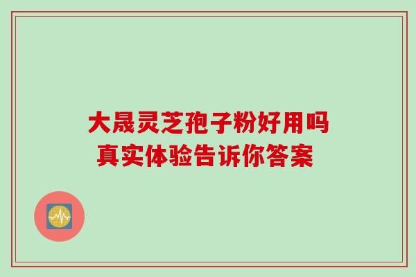 大晟灵芝孢子粉好用吗 真实体验告诉你答案-第1张图片-灵芝之家 大晟灵芝孢子粉好用吗 真实体验告诉你答案-第1张图片-灵芝之家
