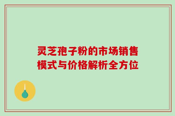 灵芝孢子粉的市场销售模式与价格解析全方位-第1张图片-灵芝之家