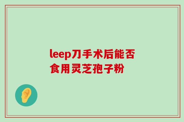 leep刀手术后能否食用灵芝孢子粉-第1张图片-灵芝之家