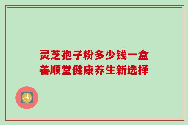 灵芝孢子粉多少钱一盒善顺堂健康养生新选择-第1张图片-灵芝之家 灵芝孢子粉多少钱一盒善顺堂健康养生新选择-第1张图片-灵芝之家