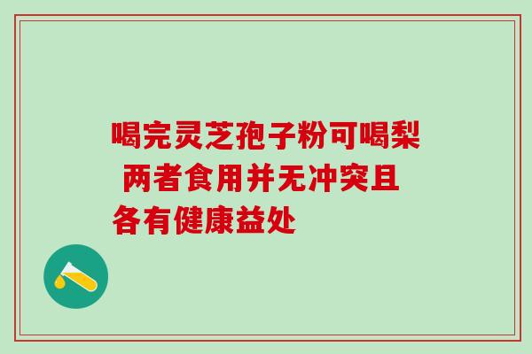 喝完灵芝孢子粉可喝梨 两者食用并无冲突且各有健康益处-第1张图片-灵芝之家