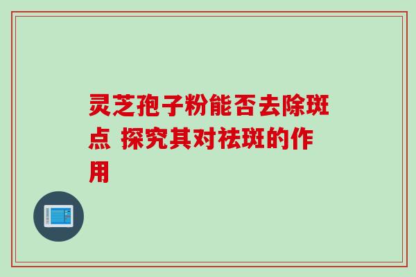 灵芝孢子粉能否去除斑点 探究其对祛斑的作用-第1张图片-灵芝之家 灵芝孢子粉能否去除斑点 探究其对祛斑的作用-第1张图片-灵芝之家