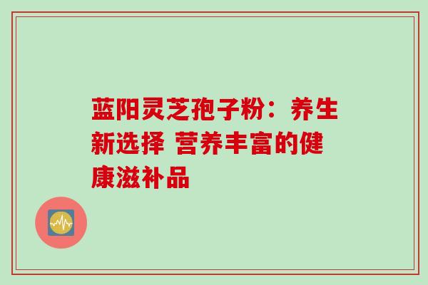 蓝阳灵芝孢子粉：养生新选择 营养丰富的健康滋补品-第1张图片-灵芝之家