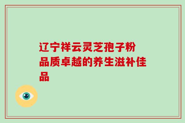 辽宁祥云灵芝孢子粉 品质卓越的养生滋补佳品-第1张图片-灵芝之家 辽宁祥云灵芝孢子粉 品质卓越的养生滋补佳品-第1张图片-灵芝之家