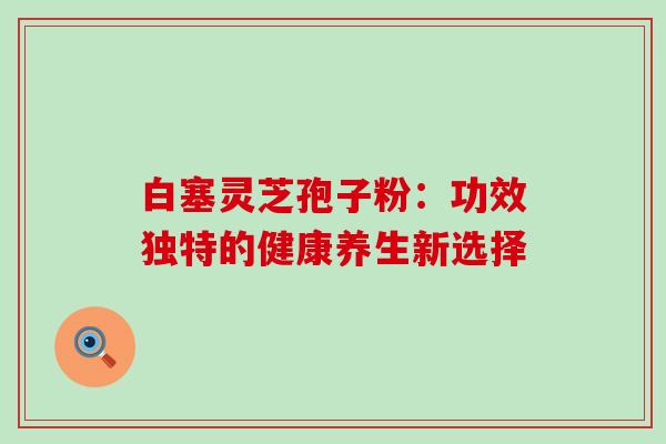 白塞灵芝孢子粉:功效独特的健康养生新选择-第1张图片-灵芝之家 白塞灵芝孢子粉:功效独特的健康养生新选择-第1张图片-灵芝之家