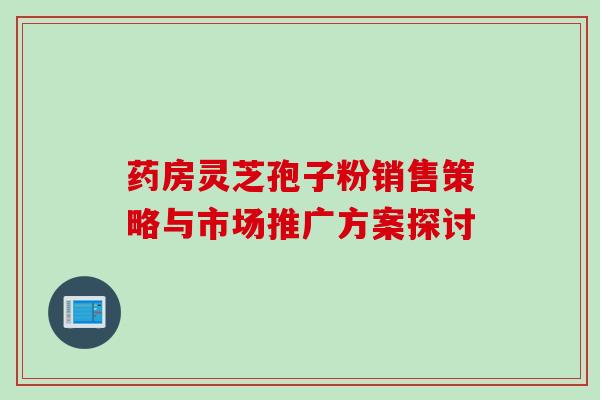 药房灵芝孢子粉销售策略与市场推广方案探讨-第1张图片-灵芝之家 药房灵芝孢子粉销售策略与市场推广方案探讨-第1张图片-灵芝之家