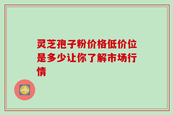 灵芝孢子粉价格低价位是多少让你了解市场行情-第1张图片-灵芝之家 灵芝孢子粉价格低价位是多少让你了解市场行情-第1张图片-灵芝之家