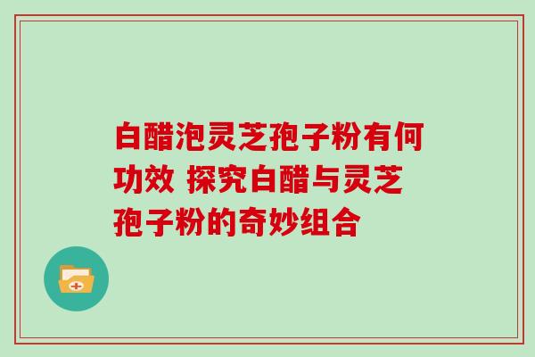 白醋泡灵芝孢子粉有何功效 探究白醋与灵芝孢子粉的奇妙组合-第1张图片-灵芝之家 白醋泡灵芝孢子粉有何功效 探究白醋与灵芝孢子粉的奇妙组合-第1张图片-灵芝之家