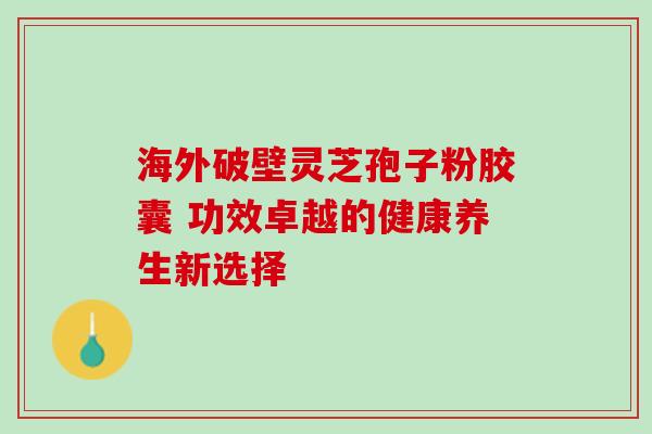 海外破壁灵芝孢子粉胶囊 功效卓越的健康养生新选择-第1张图片-灵芝之家 海外破壁灵芝孢子粉胶囊 功效卓越的健康养生新选择-第1张图片-灵芝之家