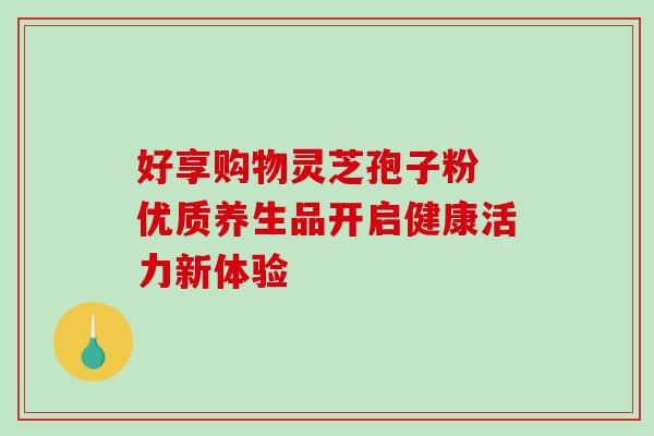 好享购物灵芝孢子粉 优质养生品开启健康活力新体验-第1张图片-灵芝之家 好享购物灵芝孢子粉 优质养生品开启健康活力新体验-第1张图片-灵芝之家