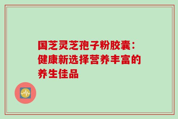 国芝灵芝孢子粉胶囊:健康新选择营养丰富的养生佳品-第1张图片-灵芝之家 国芝灵芝孢子粉胶囊:健康新选择营养丰富的养生佳品-第1张图片-灵芝之家
