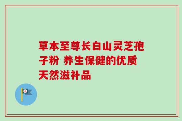草本至尊长白山灵芝孢子粉 养生保健的优质天然滋补品-第1张图片-灵芝之家 草本至尊长白山灵芝孢子粉 养生保健的优质天然滋补品-第1张图片-灵芝之家