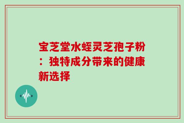 宝芝堂水蛭灵芝孢子粉:独特成分带来的健康新选择-第1张图片-灵芝之家 宝芝堂水蛭灵芝孢子粉:独特成分带来的健康新选择-第1张图片-灵芝之家
