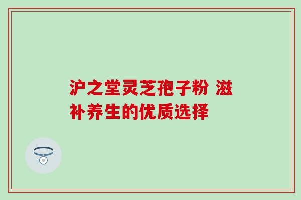 沪之堂灵芝孢子粉 滋补养生的优质选择-第1张图片-灵芝之家 沪之堂灵芝孢子粉 滋补养生的优质选择-第1张图片-灵芝之家