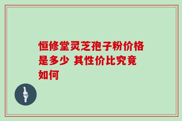 恒修堂灵芝孢子粉价格是多少 其性价比究竟如何-第1张图片-灵芝之家