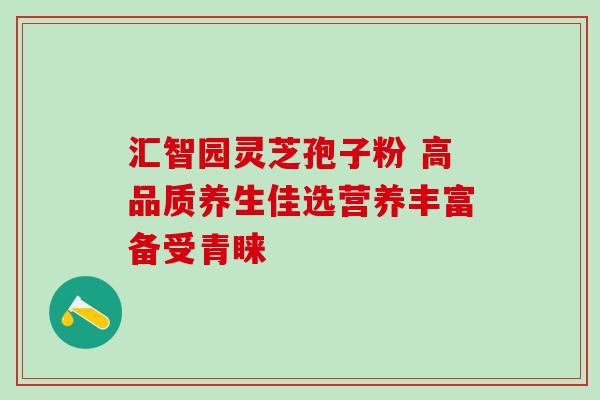 汇智园灵芝孢子粉 高品质养生佳选营养丰富备受青睐-第1张图片-灵芝之家 汇智园灵芝孢子粉 高品质养生佳选营养丰富备受青睐-第1张图片-灵芝之家