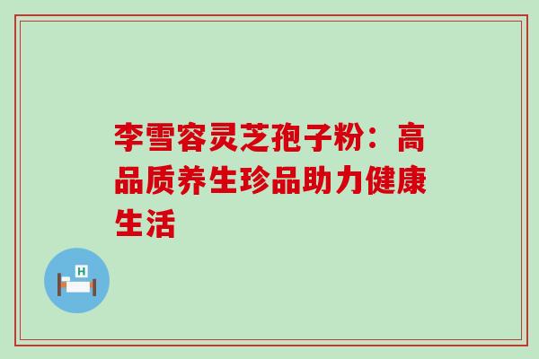 李雪容灵芝孢子粉:高品质养生珍品助力健康生活-第1张图片-灵芝之家 李雪容灵芝孢子粉:高品质养生珍品助力健康生活-第1张图片-灵芝之家