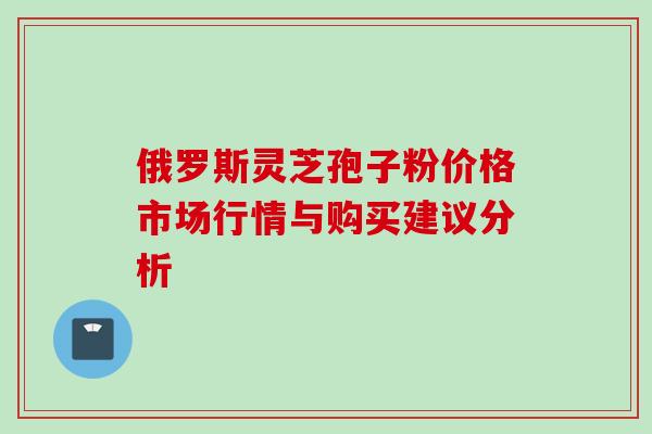 俄罗斯灵芝孢子粉价格市场行情与购买建议分析-第1张图片-灵芝之家 俄罗斯灵芝孢子粉价格市场行情与购买建议分析-第1张图片-灵芝之家