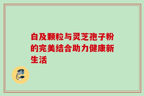 白及颗粒与灵芝孢子粉的完美结合助力健康新生活-第1张图片-灵芝之家 白及颗粒与灵芝孢子粉的完美结合助力健康新生活-第1张图片-灵芝之家