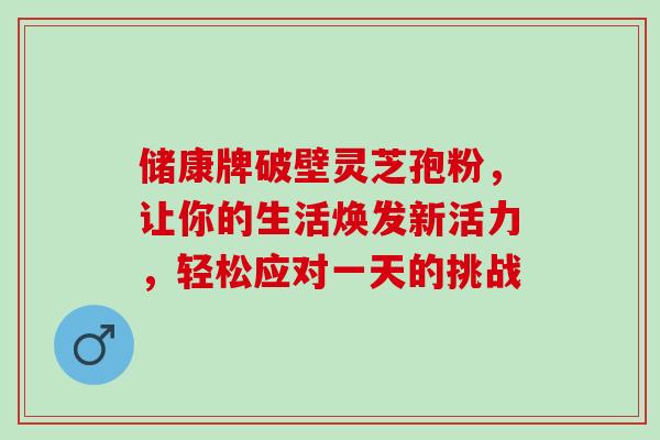 储康牌破壁灵芝孢粉,让你的生活焕发新活力,轻松应对一天的挑战-第1张图片-灵芝之家 储康牌破壁灵芝孢粉,让你的生活焕发新活力,轻松应对一天的挑战-第1张图片-灵芝之家