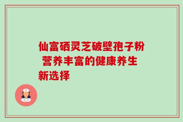 仙富硒灵芝破壁孢子粉 营养丰富的健康养生新选择-第1张图片-灵芝之家
