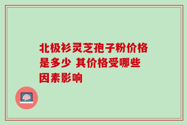 北极衫灵芝孢子粉价格是多少 其价格受哪些因素影响-第1张图片-灵芝之家 北极衫灵芝孢子粉价格是多少 其价格受哪些因素影响-第1张图片-灵芝之家