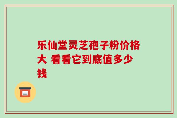 乐仙堂灵芝孢子粉价格大 看看它到底值多少钱-第1张图片-灵芝之家 乐仙堂灵芝孢子粉价格大 看看它到底值多少钱-第1张图片-灵芝之家