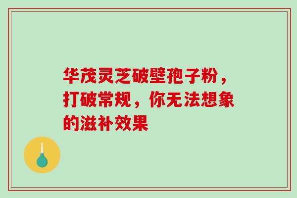 华茂灵芝破壁孢子粉,打破常规,你无法想象的滋补效果-第1张图片-灵芝之家 华茂灵芝破壁孢子粉,打破常规,你无法想象的滋补效果-第1张图片-灵芝之家